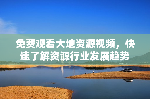 免費觀看大地資源視頻，快速了解資源行業(yè)發(fā)展趨勢