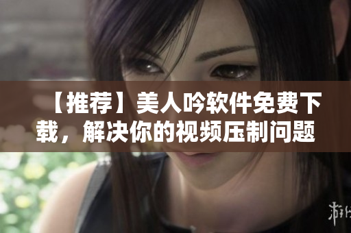 【推薦】美人吟軟件免費(fèi)下載，解決你的視頻壓制問題