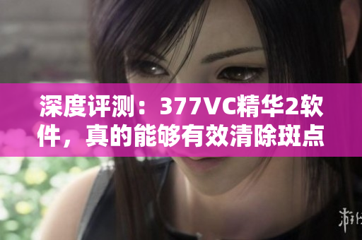 深度評(píng)測(cè)：377VC精華2軟件，真的能夠有效清除斑點(diǎn)嗎？