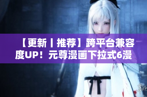 【更新丨推薦】跨平臺(tái)兼容度UP！元尊漫畫下拉式6漫畫重磅升級！