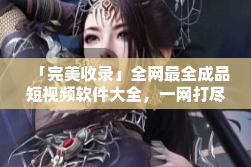 「完美收錄」全網(wǎng)最全成品短視頻軟件大全，一網(wǎng)打盡！