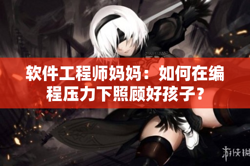 軟件工程師媽媽：如何在編程壓力下照顧好孩子？