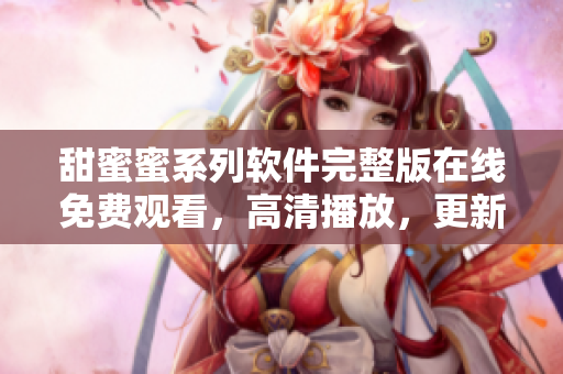 甜蜜蜜系列軟件完整版在線免費(fèi)觀看，高清播放，更新及時(shí)