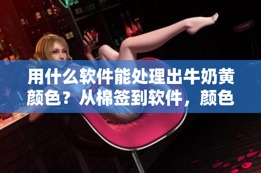 用什么軟件能處理出牛奶黃顏色？從棉簽到軟件，顏色處理技巧來了！