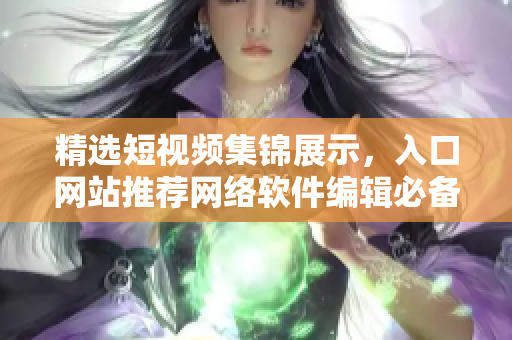 精選短視頻集錦展示，入口網(wǎng)站推薦網(wǎng)絡(luò)軟件編輯必備利器