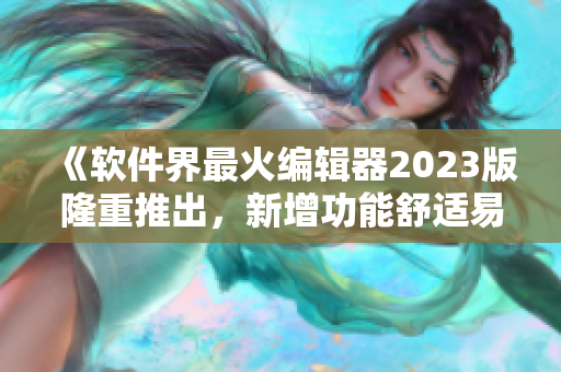 《軟件界最火編輯器2023版隆重推出，新增功能舒適易用》