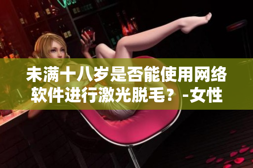 未滿十八歲是否能使用網(wǎng)絡(luò)軟件進(jìn)行激光脫毛？-女性專屬解答