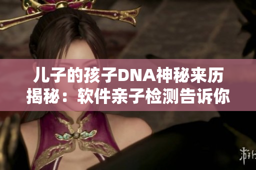 兒子的孩子DNA神秘來(lái)歷揭秘：軟件親子檢測(cè)告訴你真相