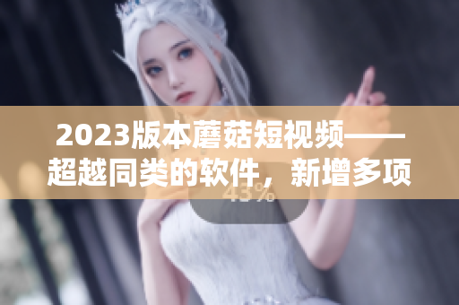 2023版本蘑菇短視頻——超越同類的軟件，新增多項(xiàng)特色功能