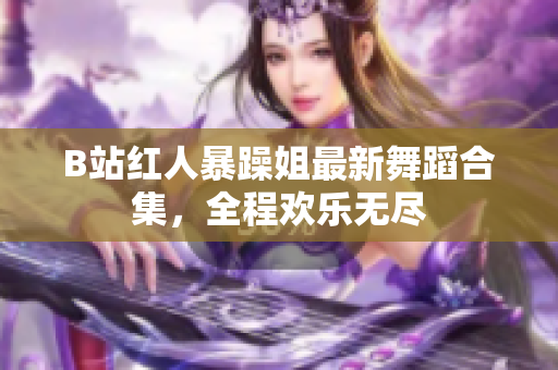 B站紅人暴躁姐最新舞蹈合集，全程歡樂(lè)無(wú)盡