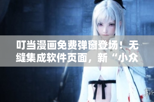 叮當(dāng)漫畫免費(fèi)彈窗登場(chǎng)！無(wú)縫集成軟件頁(yè)面，新“小眾”娛樂(lè)從此開啟！
