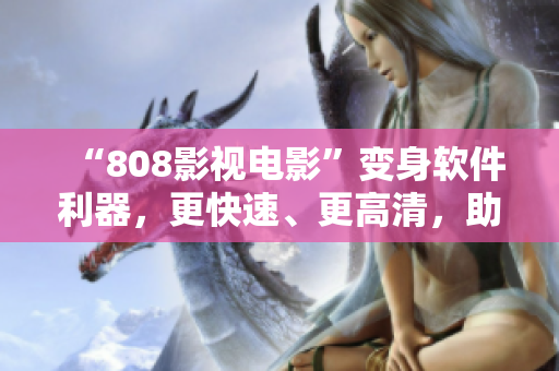 “808影視電影”變身軟件利器，更快速、更高清，助你盡情享受影音盛宴！
