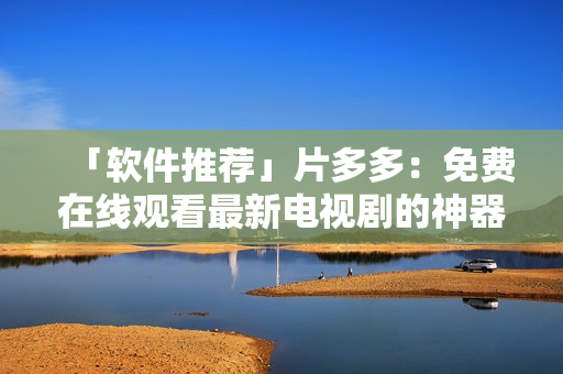 「軟件推薦」片多多：免費在線觀看最新電視劇的神器！