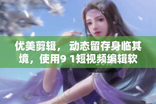 優(yōu)美剪輯， 動態(tài)留存身臨其境，使用9 1短視頻編輯軟件完成你的創(chuàng)意