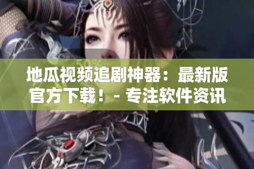 地瓜視頻追劇神器：最新版官方下載！- 專注軟件資訊編輯
