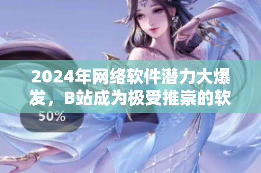 2024年網(wǎng)絡(luò)軟件潛力大爆發(fā)，B站成為極受推崇的軟件營銷智選平臺！