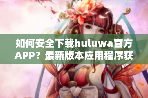 如何安全下載huluwa官方APP？最新版本應(yīng)用程序獲取攻略分享