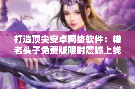 打造頂尖安卓網絡軟件：糟老頭子免費版限時震撼上線！