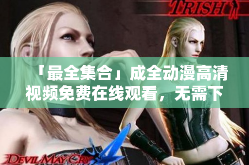 「最全集合」成全動(dòng)漫高清視頻免費(fèi)在線觀看，無(wú)需下載！