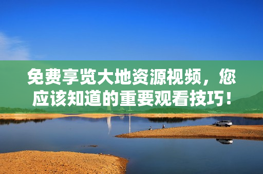 免費享覽大地資源視頻，您應(yīng)該知道的重要觀看技巧！