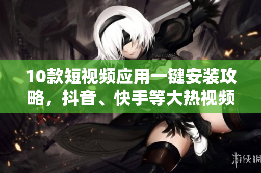 10款短視頻應(yīng)用一鍵安裝攻略，抖音、快手等大熱視頻軟件推薦
