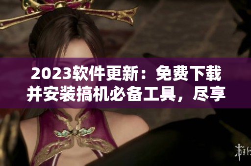 2023軟件更新：免費下載并安裝搞機必備工具，盡享最佳軟件體驗！