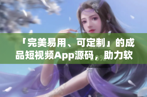 「完美易用、可定制」的成品短視頻App源碼，助力軟件開發(fā)從容打造應(yīng)用。
