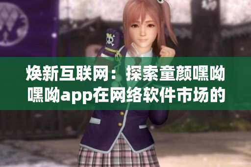 煥新互聯(lián)網(wǎng)：探索童顏嘿呦嘿呦app在網(wǎng)絡(luò)軟件市場(chǎng)的暢銷(xiāo)策略