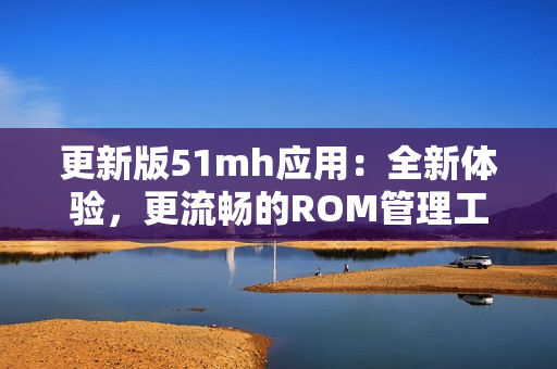更新版51mh應(yīng)用：全新體驗(yàn)，更流暢的ROM管理工具