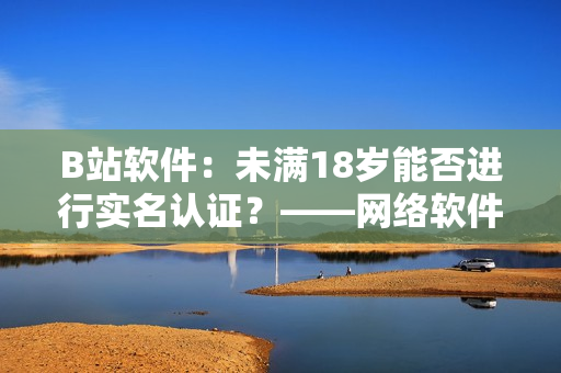 B站軟件：未滿18歲能否進(jìn)行實(shí)名認(rèn)證？——網(wǎng)絡(luò)軟件編輯探究