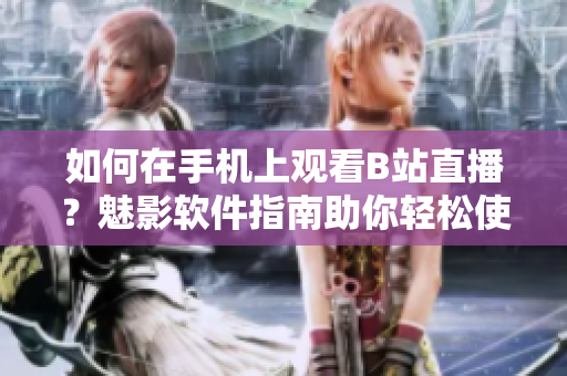 如何在手機上觀看B站直播？魅影軟件指南助你輕松使用