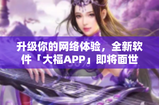升級你的網(wǎng)絡體驗，全新軟件「大福APP」即將面世