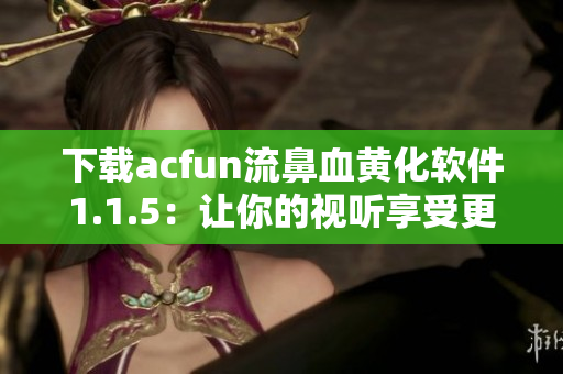 下載acfun流鼻血黃化軟件1.1.5：讓你的視聽享受更加炫酷！