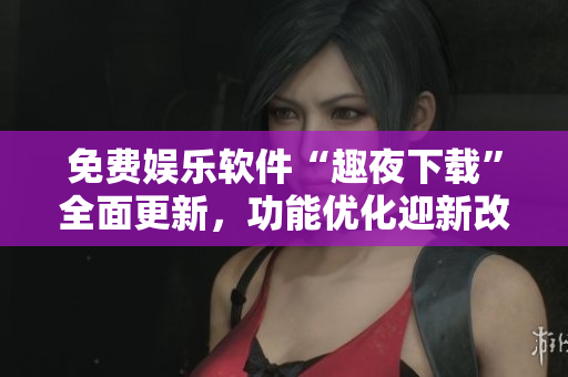 免費(fèi)娛樂(lè)軟件“趣夜下載”全面更新，功能優(yōu)化迎新改變