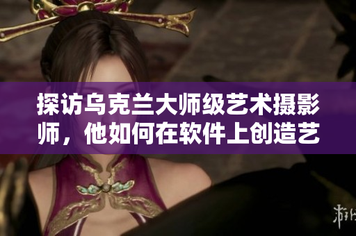 探訪烏克蘭大師級藝術(shù)攝影師，他如何在軟件上創(chuàng)造藝術(shù)視覺效果