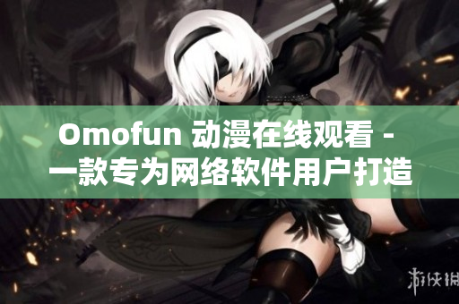 Omofun 動漫在線觀看 - 一款專為網(wǎng)絡軟件用戶打造的動漫觀看服務