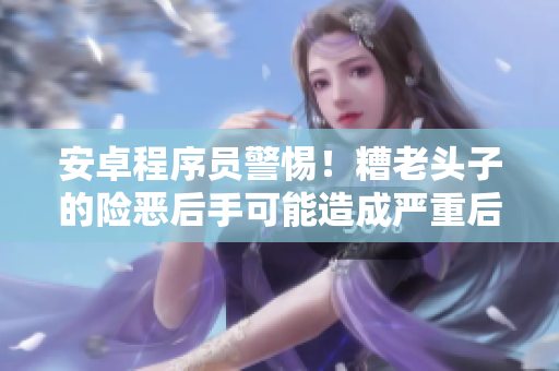 安卓程序員警惕！糟老頭子的險(xiǎn)惡后手可能造成嚴(yán)重后果