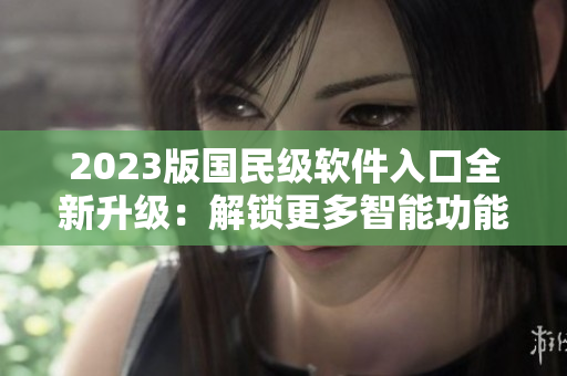 2023版國民級(jí)軟件入口全新升級(jí)：解鎖更多智能功能與優(yōu)化體驗(yàn)
