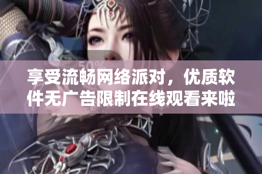 享受流暢網(wǎng)絡(luò)派對，優(yōu)質(zhì)軟件無廣告限制在線觀看來啦！