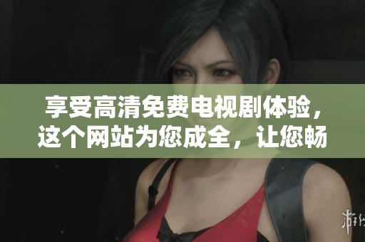 享受高清免費(fèi)電視劇體驗(yàn)，這個(gè)網(wǎng)站為您成全，讓您暢所欲言！