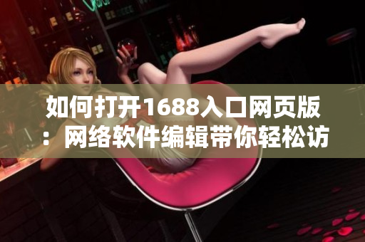 如何打開1688入口網頁版：網絡軟件編輯帶你輕松訪問全球最大的批發(fā)市場