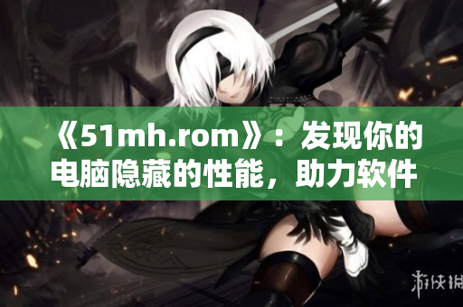 《51mh.rom》：發(fā)現(xiàn)你的電腦隱藏的性能，助力軟件性能提升！