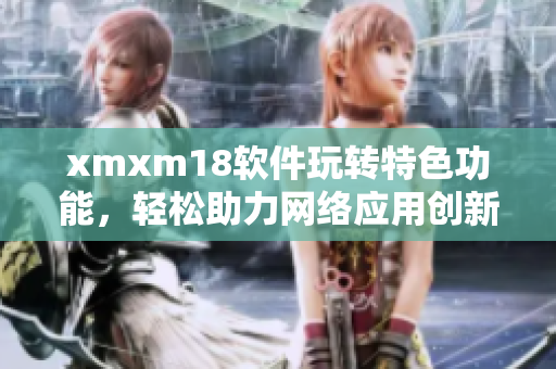 xmxm18軟件玩轉特色功能，輕松助力網絡應用創(chuàng)新