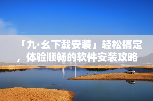「九·幺下載安裝」輕松搞定，體驗(yàn)順暢的軟件安裝攻略