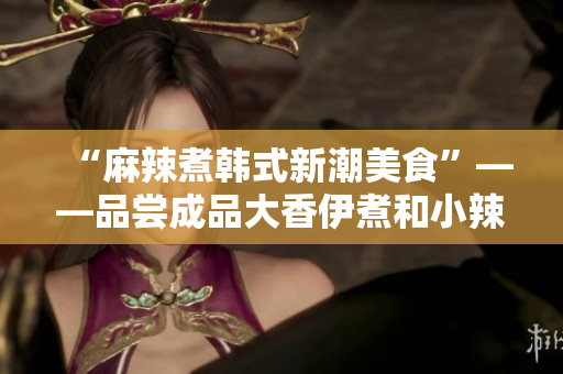 “麻辣煮韓式新潮美食”——品嘗成品大香伊煮和小辣椒的獨特風(fēng)味