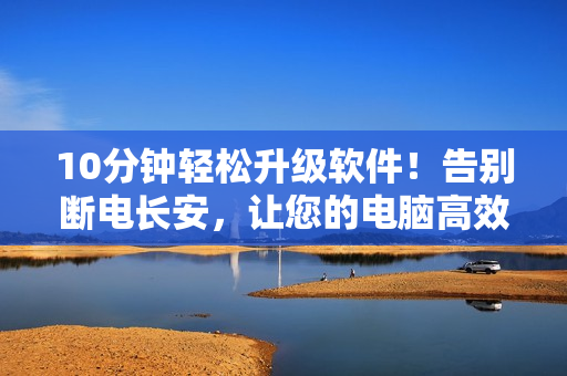 10分鐘輕松升級(jí)軟件！告別斷電長安，讓您的電腦高效運(yùn)行