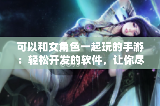 可以和女角色一起玩的手游：輕松開發(fā)的軟件，讓你盡享樂趣