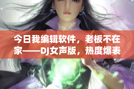 今日我編輯軟件，老板不在家——DJ女聲版，熱度爆表！
