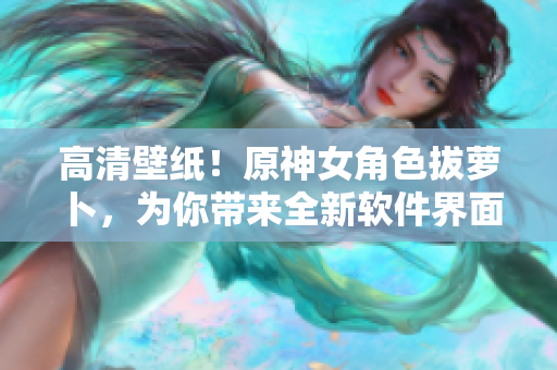 高清壁紙！原神女角色拔蘿卜，為你帶來全新軟件界面設(shè)計(jì)靈感