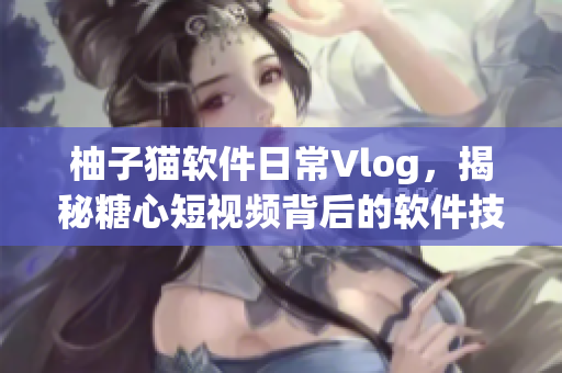 柚子貓軟件日常Vlog，揭秘糖心短視頻背后的軟件技術(shù)奧秘